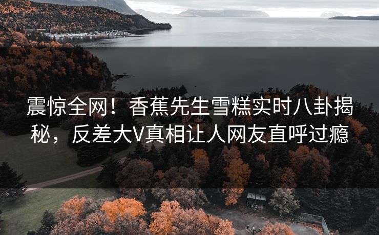震惊全网！香蕉先生雪糕实时八卦揭秘，反差大V真相让人网友直呼过瘾  第1张
