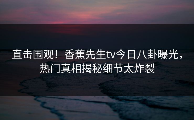 直击围观！香蕉先生tv今日八卦曝光，热门真相揭秘细节太炸裂