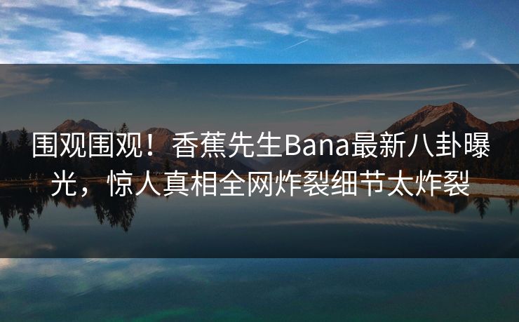 围观围观！香蕉先生Bana最新八卦曝光，惊人真相全网炸裂细节太炸裂