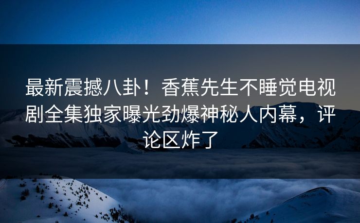 最新震撼八卦！香蕉先生不睡觉电视剧全集独家曝光劲爆神秘人内幕，评论区炸了