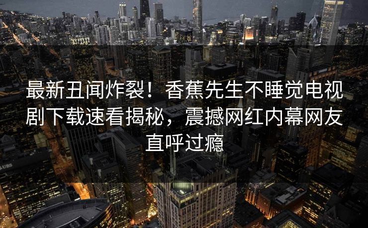 最新丑闻炸裂！香蕉先生不睡觉电视剧下载速看揭秘，震撼网红内幕网友直呼过瘾  第1张