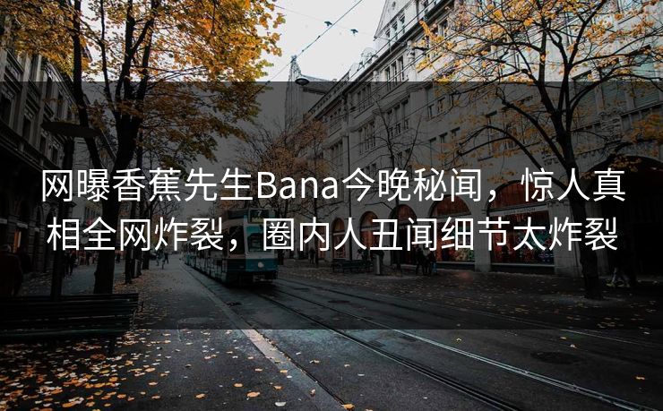 网曝香蕉先生Bana今晚秘闻，惊人真相全网炸裂，圈内人丑闻细节太炸裂