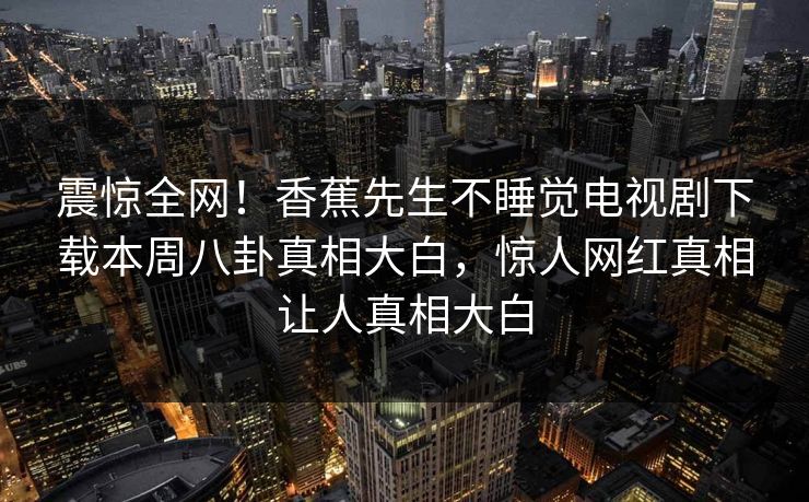 震惊全网！香蕉先生不睡觉电视剧下载本周八卦真相大白，惊人网红真相让人真相大白