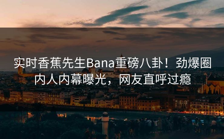 实时香蕉先生Bana重磅八卦！劲爆圈内人内幕曝光，网友直呼过瘾