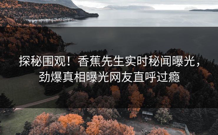 探秘围观！香蕉先生实时秘闻曝光，劲爆真相曝光网友直呼过瘾