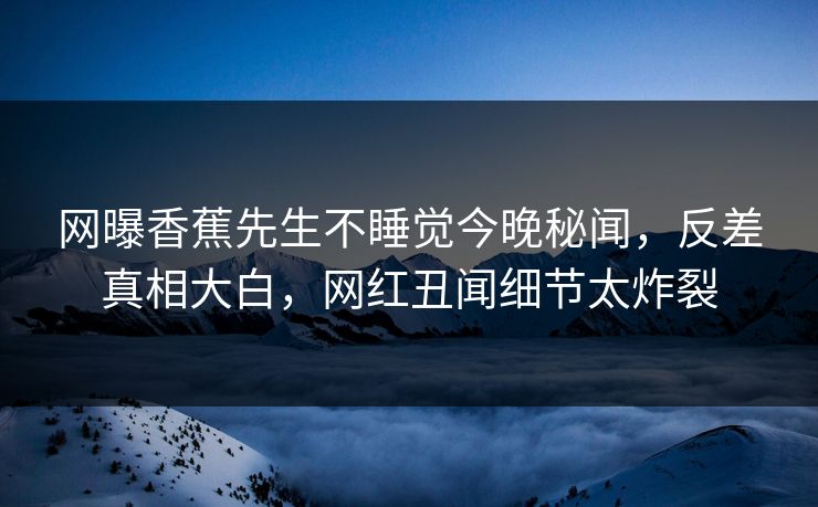网曝香蕉先生不睡觉今晚秘闻，反差真相大白，网红丑闻细节太炸裂  第1张