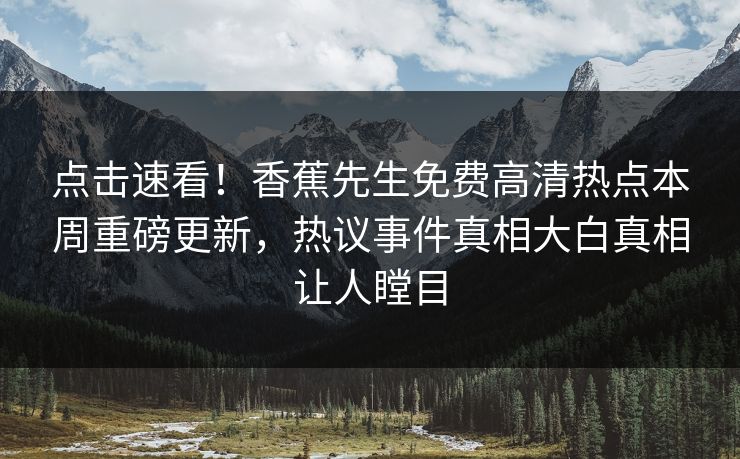 点击速看！香蕉先生免费高清热点本周重磅更新，热议事件真相大白真相让人瞠目  第1张