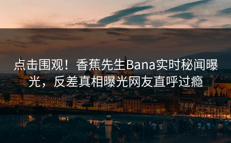 点击围观！香蕉先生Bana实时秘闻曝光，反差真相曝光网友直呼过瘾  第1张
