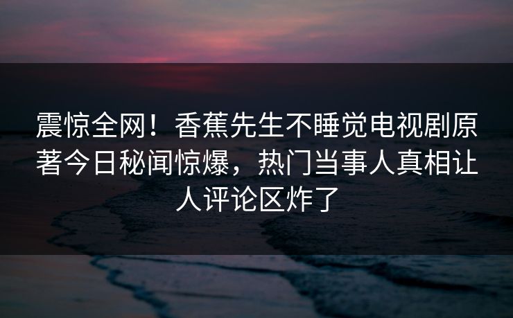 震惊全网！香蕉先生不睡觉电视剧原著今日秘闻惊爆，热门当事人真相让人评论区炸了  第1张