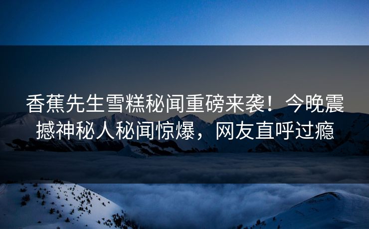 香蕉先生雪糕秘闻重磅来袭！今晚震撼神秘人秘闻惊爆，网友直呼过瘾  第1张