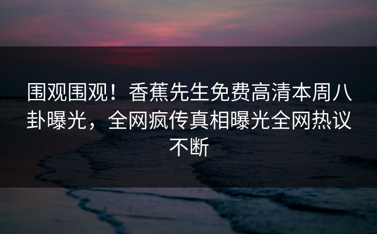 围观围观！香蕉先生免费高清本周八卦曝光，全网疯传真相曝光全网热议不断  第1张