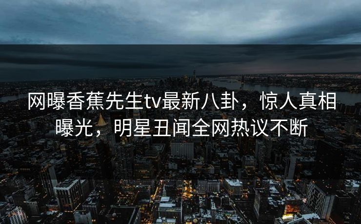 网曝香蕉先生tv最新八卦，惊人真相曝光，明星丑闻全网热议不断  第1张