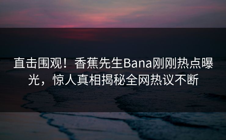直击围观！香蕉先生Bana刚刚热点曝光，惊人真相揭秘全网热议不断  第1张