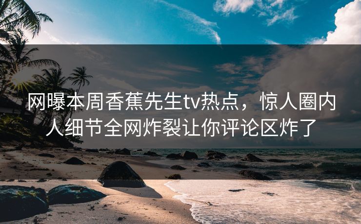 网曝本周香蕉先生tv热点，惊人圈内人细节全网炸裂让你评论区炸了  第1张