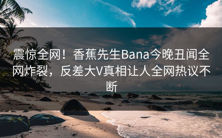 震惊全网！香蕉先生Bana今晚丑闻全网炸裂，反差大V真相让人全网热议不断  第1张