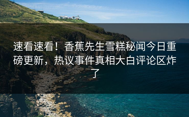 速看速看！香蕉先生雪糕秘闻今日重磅更新，热议事件真相大白评论区炸了  第1张