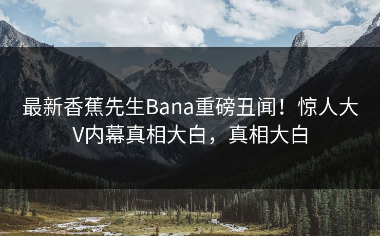 最新香蕉先生Bana重磅丑闻！惊人大V内幕真相大白，真相大白  第1张