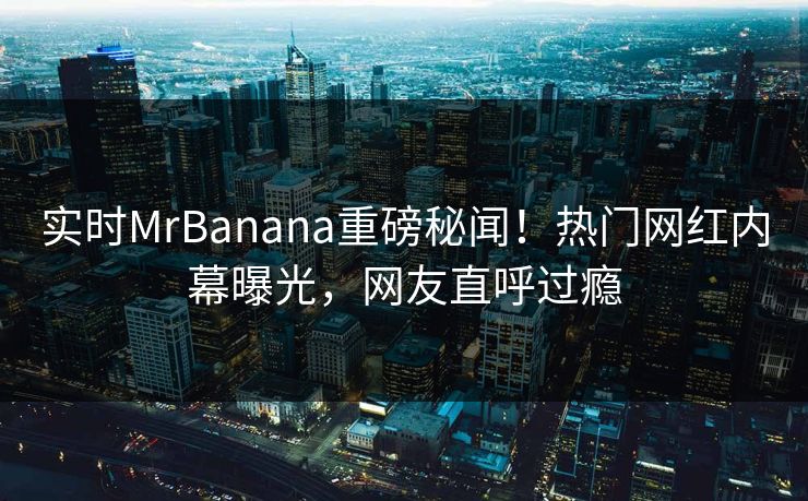 实时MrBanana重磅秘闻！热门网红内幕曝光，网友直呼过瘾  第1张