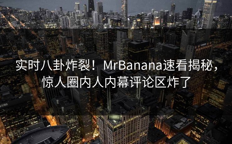 实时八卦炸裂！MrBanana速看揭秘，惊人圈内人内幕评论区炸了  第1张