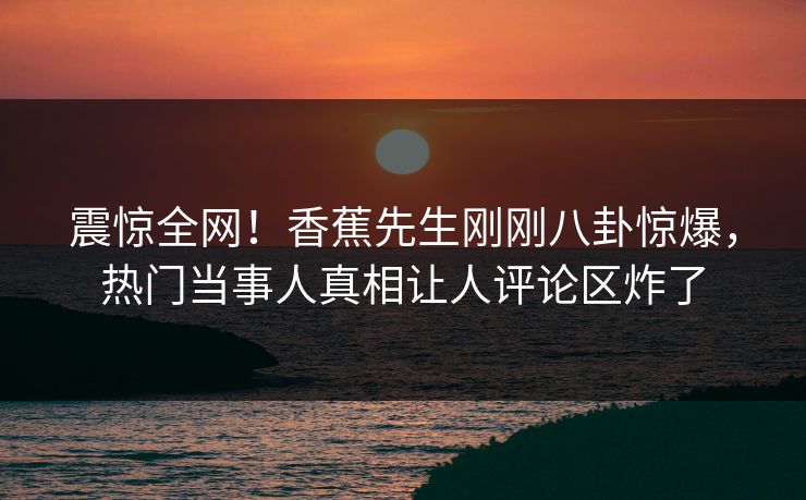 震惊全网！香蕉先生刚刚八卦惊爆，热门当事人真相让人评论区炸了  第1张