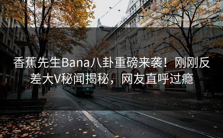 香蕉先生Bana八卦重磅来袭！刚刚反差大V秘闻揭秘，网友直呼过瘾  第1张