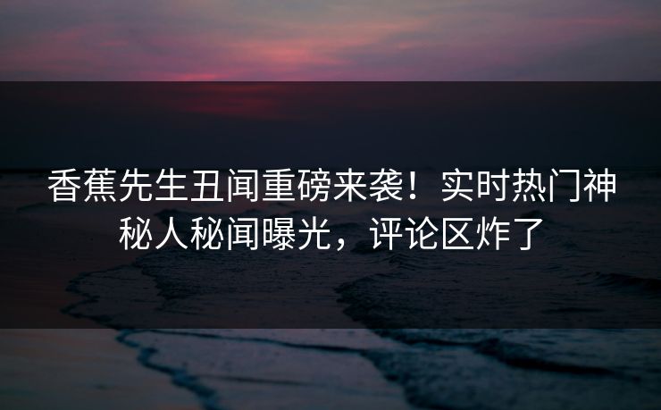 香蕉先生丑闻重磅来袭！实时热门神秘人秘闻曝光，评论区炸了