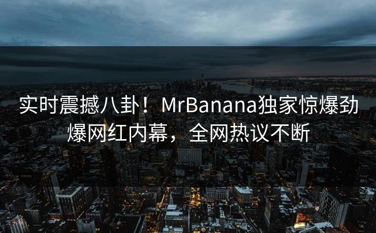 实时震撼八卦！MrBanana独家惊爆劲爆网红内幕，全网热议不断  第1张