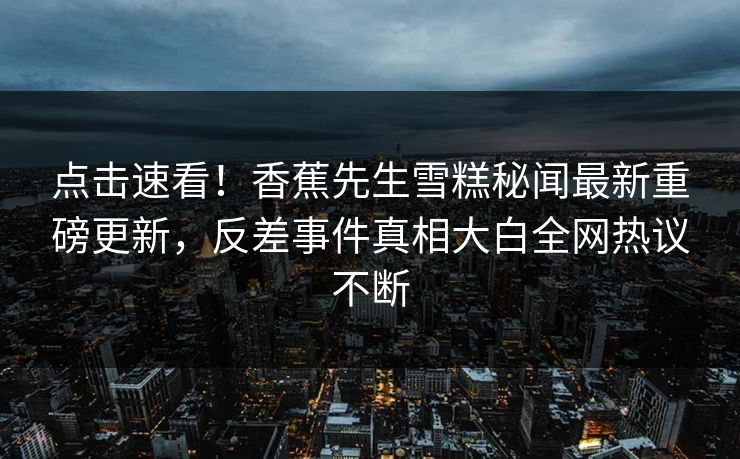 点击速看！香蕉先生雪糕秘闻最新重磅更新，反差事件真相大白全网热议不断  第1张