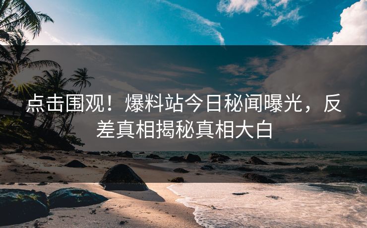 点击围观！爆料站今日秘闻曝光，反差真相揭秘真相大白  第1张
