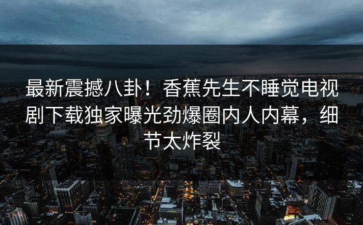 最新震撼八卦！香蕉先生不睡觉电视剧下载独家曝光劲爆圈内人内幕，细节太炸裂  第1张