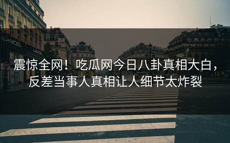震惊全网！吃瓜网今日八卦真相大白，反差当事人真相让人细节太炸裂