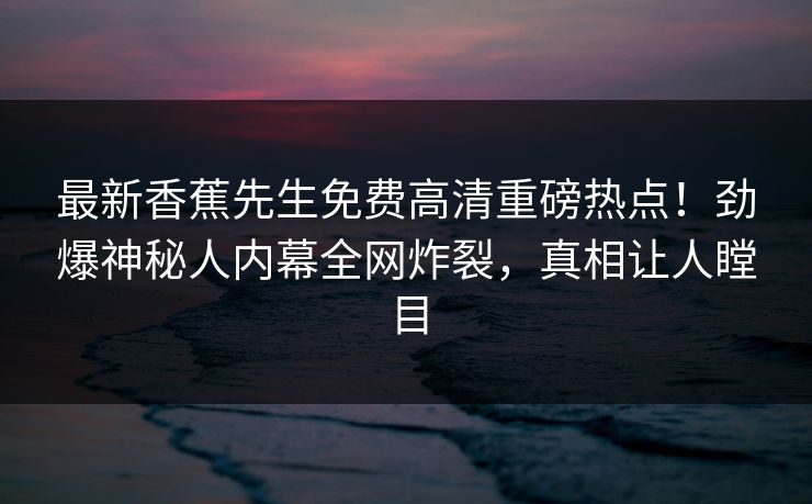 最新香蕉先生免费高清重磅热点！劲爆神秘人内幕全网炸裂，真相让人瞠目