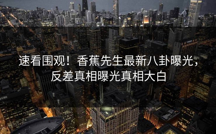 速看围观！香蕉先生最新八卦曝光，反差真相曝光真相大白