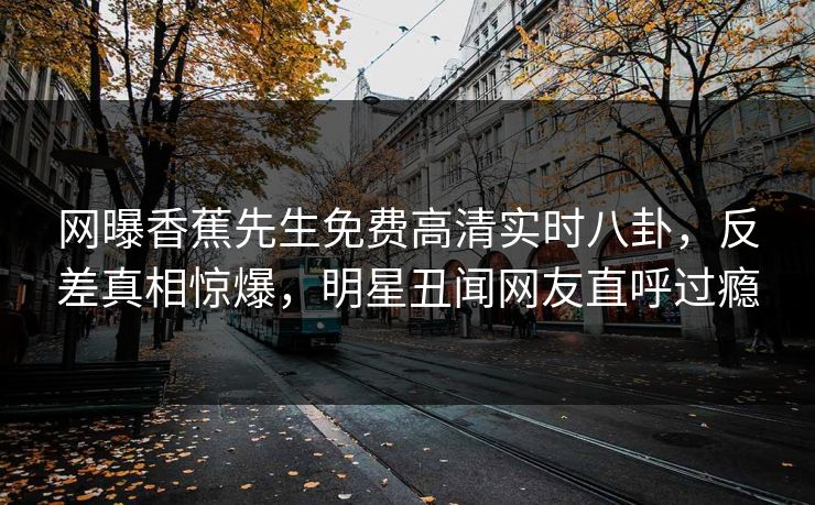 网曝香蕉先生免费高清实时八卦，反差真相惊爆，明星丑闻网友直呼过瘾