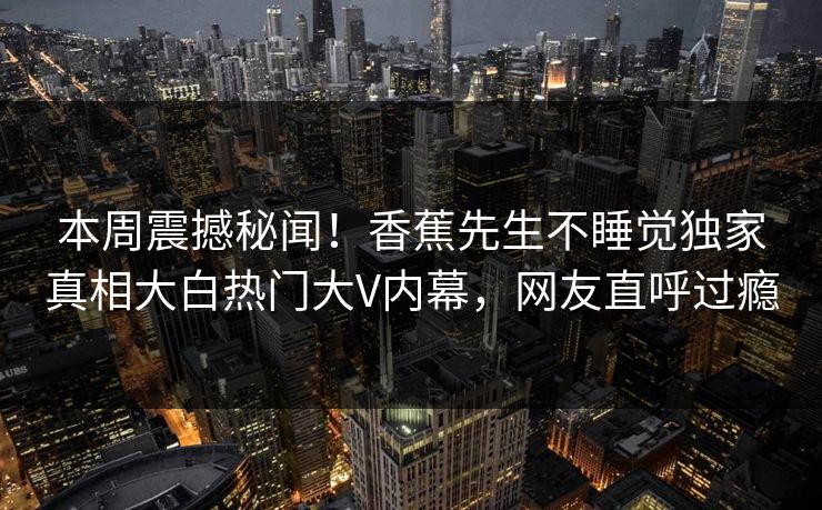 本周震撼秘闻！香蕉先生不睡觉独家真相大白热门大V内幕，网友直呼过瘾