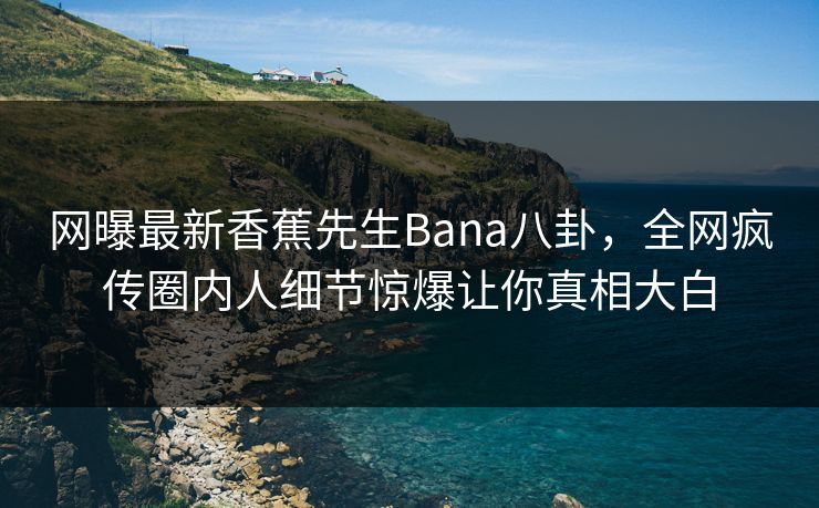 网曝最新香蕉先生Bana八卦，全网疯传圈内人细节惊爆让你真相大白