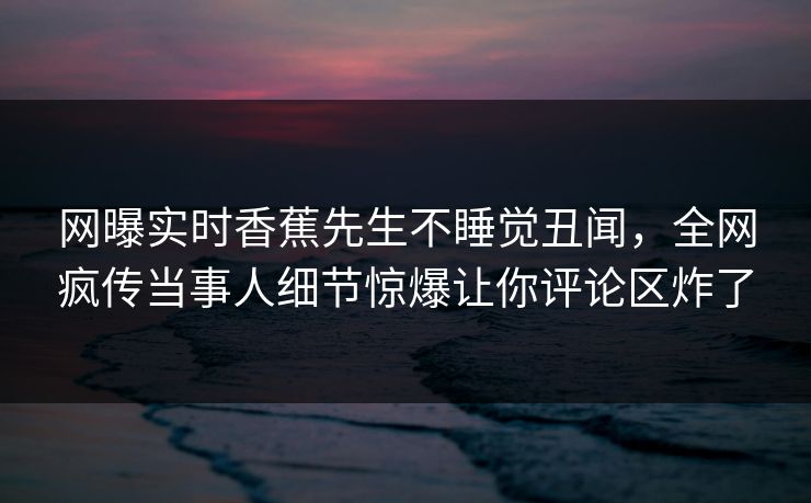 网曝实时香蕉先生不睡觉丑闻，全网疯传当事人细节惊爆让你评论区炸了