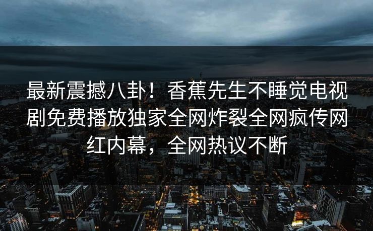 最新震撼八卦！香蕉先生不睡觉电视剧免费播放独家全网炸裂全网疯传网红内幕，全网热议不断