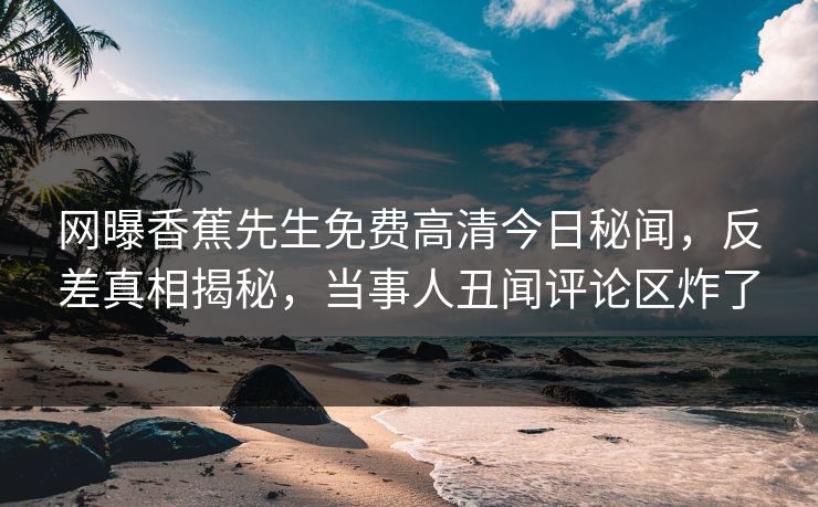 网曝香蕉先生免费高清今日秘闻，反差真相揭秘，当事人丑闻评论区炸了