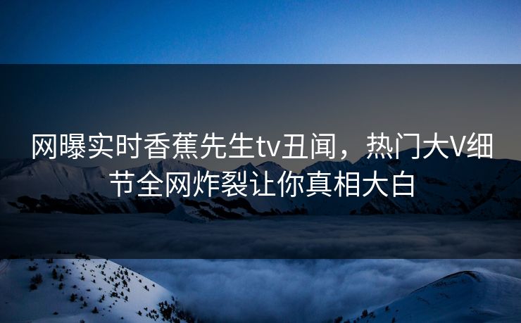网曝实时香蕉先生tv丑闻，热门大V细节全网炸裂让你真相大白