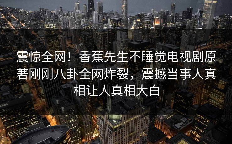 震惊全网！香蕉先生不睡觉电视剧原著刚刚八卦全网炸裂，震撼当事人真相让人真相大白