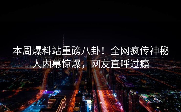 本周爆料站重磅八卦！全网疯传神秘人内幕惊爆，网友直呼过瘾