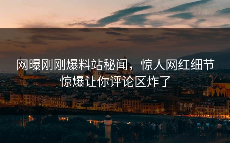 网曝刚刚爆料站秘闻，惊人网红细节惊爆让你评论区炸了