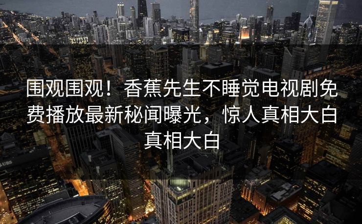 围观围观！香蕉先生不睡觉电视剧免费播放最新秘闻曝光，惊人真相大白真相大白
