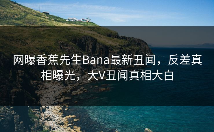 网曝香蕉先生Bana最新丑闻，反差真相曝光，大V丑闻真相大白