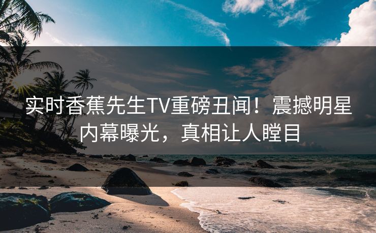 实时香蕉先生TV重磅丑闻！震撼明星内幕曝光，真相让人瞠目