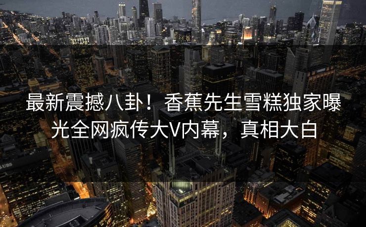 最新震撼八卦！香蕉先生雪糕独家曝光全网疯传大V内幕，真相大白