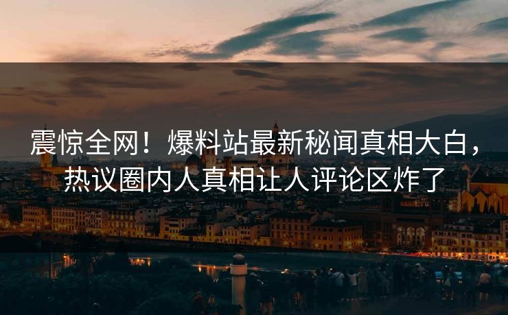 震惊全网！爆料站最新秘闻真相大白，热议圈内人真相让人评论区炸了