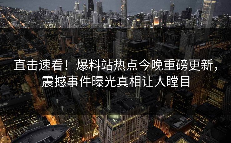 直击速看！爆料站热点今晚重磅更新，震撼事件曝光真相让人瞠目  第1张
