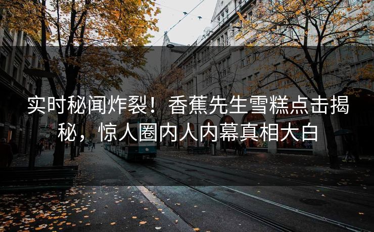 实时秘闻炸裂！香蕉先生雪糕点击揭秘，惊人圈内人内幕真相大白  第1张